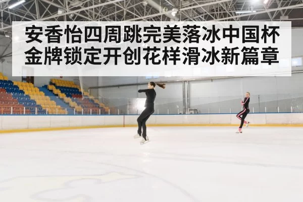 安香怡四周跳完美落冰中国杯金牌锁定开创花样滑冰新篇章