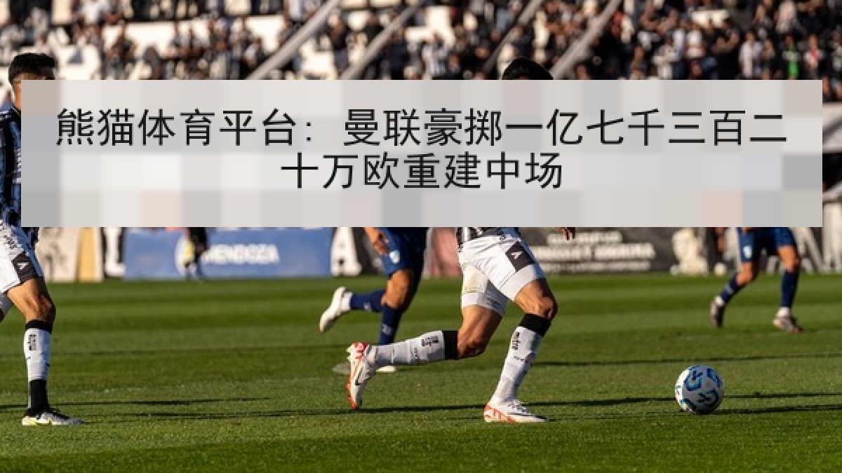 熊猫体育平台: 曼联豪掷一亿七千三百二十万欧重建中场