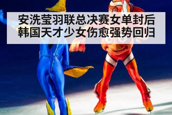 安洗莹羽联总决赛女单封后 韩国天才少女伤愈强势回归